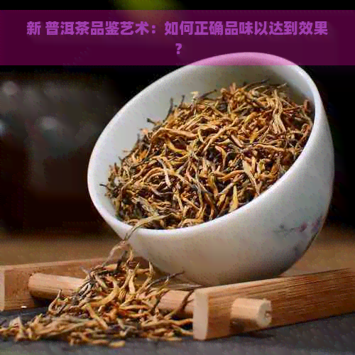 新 普洱茶品鉴艺术：如何正确品味以达到效果？