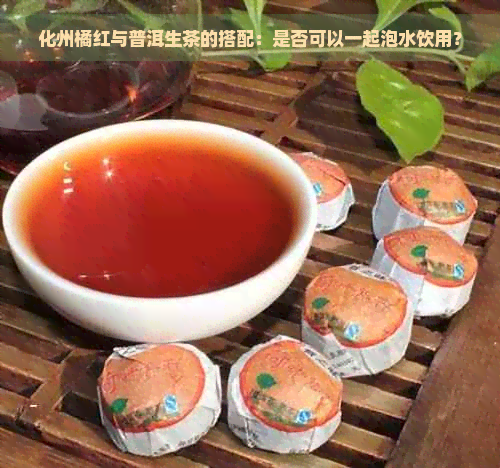 化州橘红与普洱生茶的搭配：是否可以一起泡水饮用？