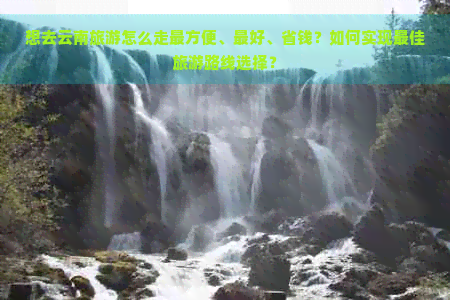 想去云南旅游怎么走最方便、更好、省钱？如何实现更佳旅游路线选择？