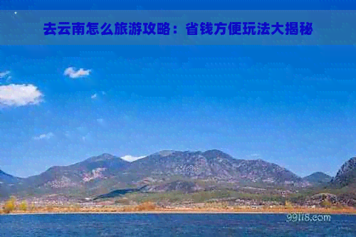 去云南怎么旅游攻略：省钱方便玩法大揭秘