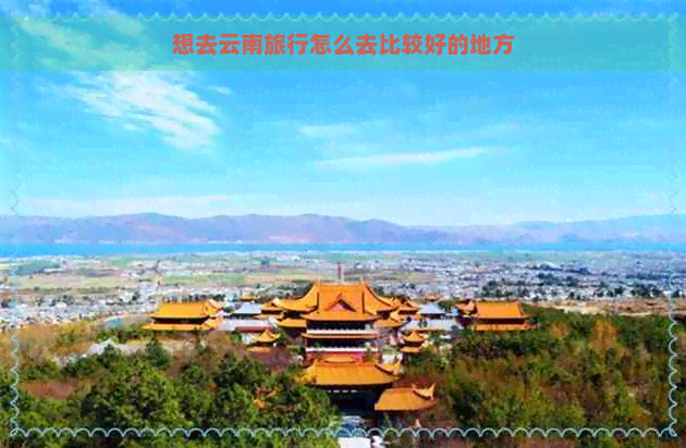 想去云南旅行怎么去比较好的地方