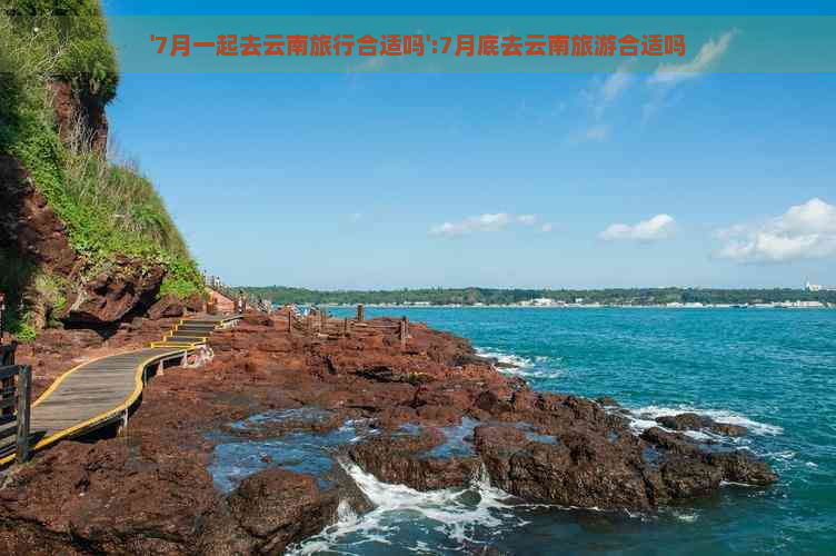 '7月一起去云南旅行合适吗':7月底去云南旅游合适吗