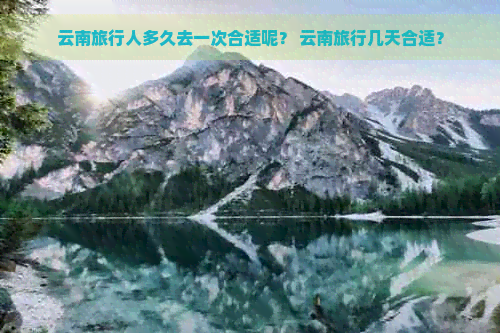 云南旅行人多久去一次合适呢？ 云南旅行几天合适？