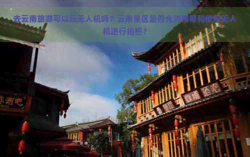 去云南旅游可以玩无人机吗？云南景区是否允许携带和使用无人机进行拍照？