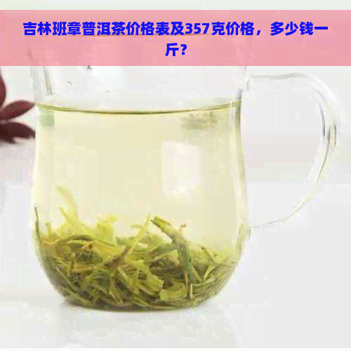 吉林班章普洱茶价格表及357克价格，多少钱一斤？