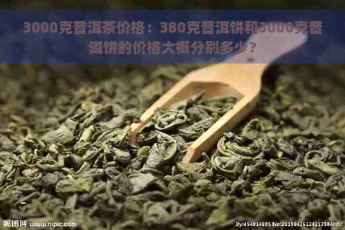 3000克普洱茶价格：380克普洱饼和3000克普洱饼的价格大概分别多少？