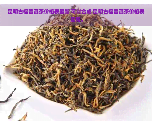 昆明古榕普洱茶价格表最新 可以合成 昆明古榕普洱茶价格表 最新。