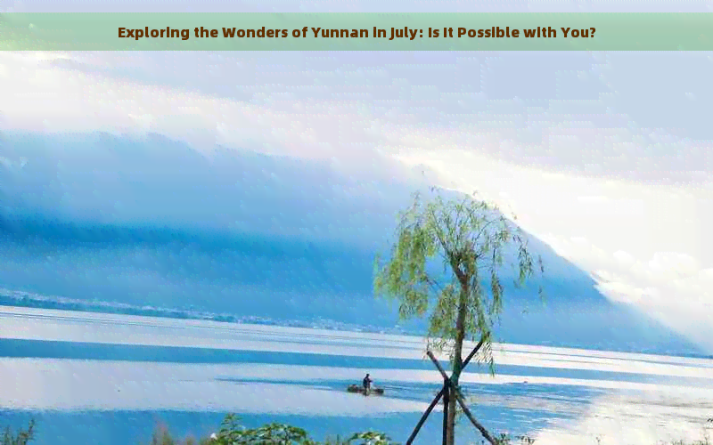 Exploring the Wonders of Yunnan in July: Is It Possible with You?