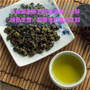 云南原生态古树普洱茶：土林特色生普，醇厚浓的自然之韵