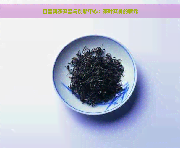 自普洱茶交流与创新中心：茶叶交易的新元