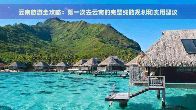 云南旅游全攻略：之一次去云南的完整线路规划和实用建议