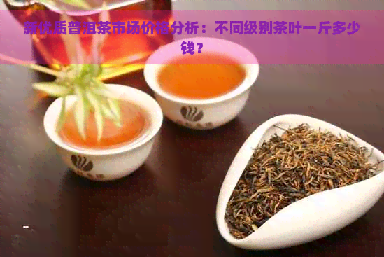 新优质普洱茶市场价格分析：不同级别茶叶一斤多少钱？