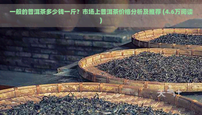 一般的普洱茶多少钱一斤？市场上普洱茶价格分析及推荐 (4.6万阅读)