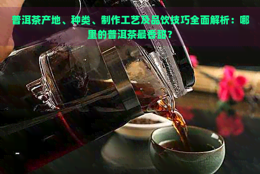 普洱茶产地、种类、制作工艺及品饮技巧全面解析：哪里的普洱茶最香甜？