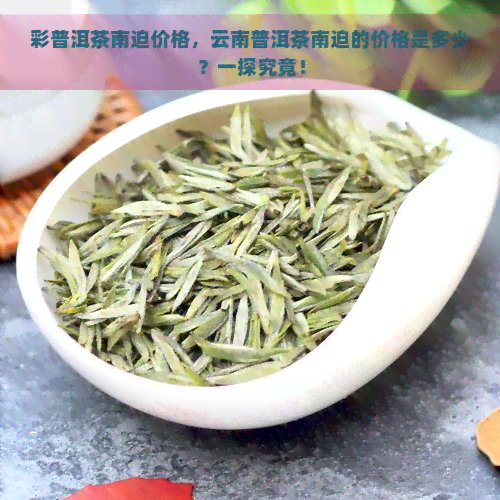 彩普洱茶南迫价格，云南普洱茶南迫的价格是多少？一探究竟！