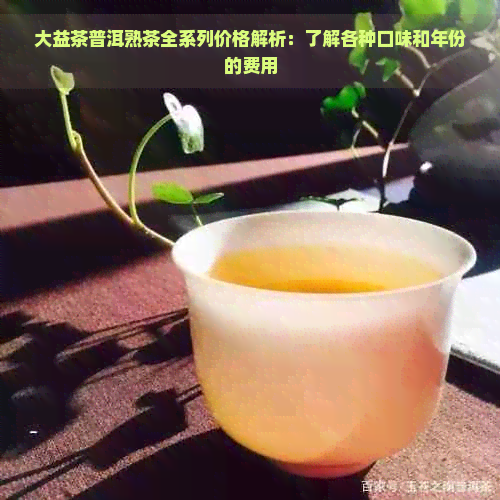 大益茶普洱熟茶全系列价格解析：了解各种口味和年份的费用