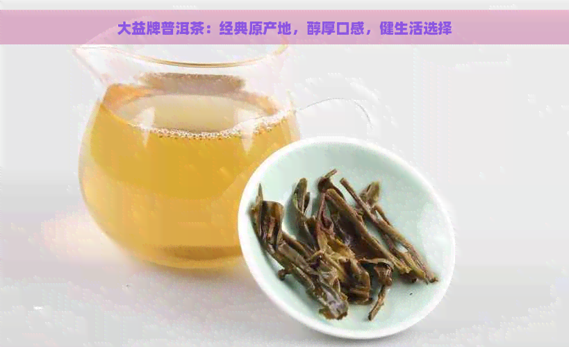 大益牌普洱茶：经典原产地，醇厚口感，健生活选择