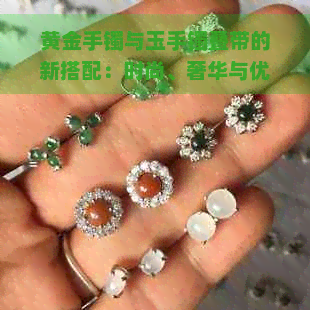 黄金手镯与玉手镯叠带的新搭配：时尚、奢华与优雅的完美融合