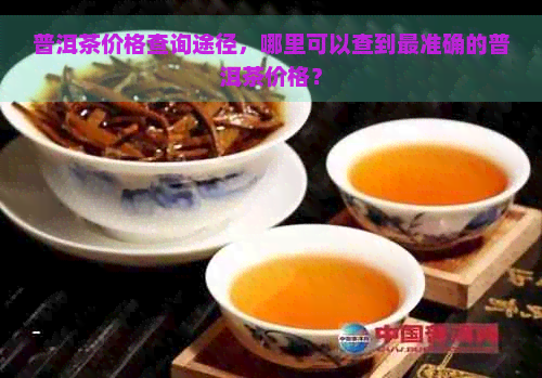 普洱茶价格查询途径，哪里可以查到最准确的普洱茶价格？