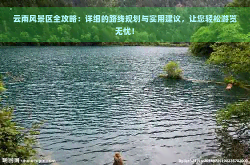 云南风景区全攻略：详细的路线规划与实用建议，让您轻松游览无忧！