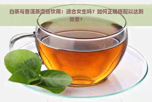 白茶与普洱茶混搭饮用：适合女生吗？如何正确搭配以达到效果？