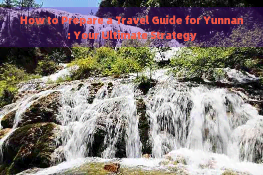 How to Prepare a Travel Guide for Yunnan: Your Ultimate Strategy