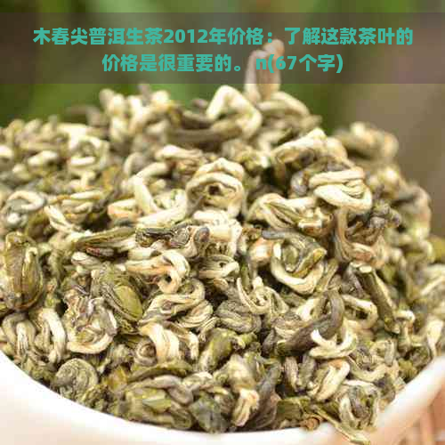 木春尖普洱生茶2012年价格：了解这款茶叶的价格是很重要的。 n(67个字)