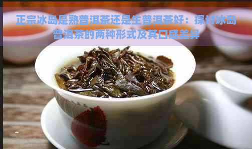 正宗冰岛是熟普洱茶还是生普洱茶好：探讨冰岛普洱茶的两种形式及其口感差异