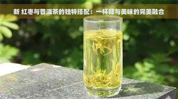 新 红枣与普洱茶的独特搭配：一杯健与美味的完美融合