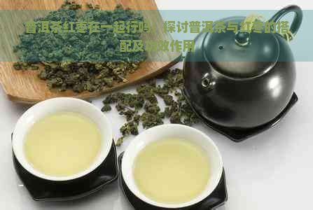 普洱茶红枣在一起行吗：探讨普洱茶与红枣的搭配及功效作用