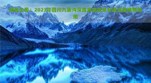 游客必看：2023年四川九寨沟深度游攻略及全景线路推荐指南