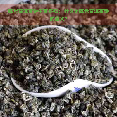 陈号普洱茶饼生茶多钱： 什么是陈仓普洱茶饼的含义？