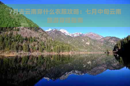 7月去云南穿什么衣服攻略：七月中旬云南旅游穿搭指南