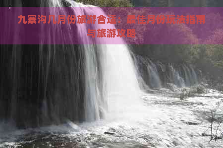 九寨沟几月份旅游合适：更佳月份玩法指南与旅游攻略