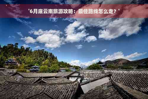 '6月底云南旅游攻略：更佳路线怎么走？'