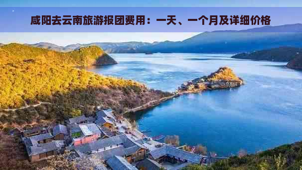 咸阳去云南旅游报团费用：一天、一个月及详细价格