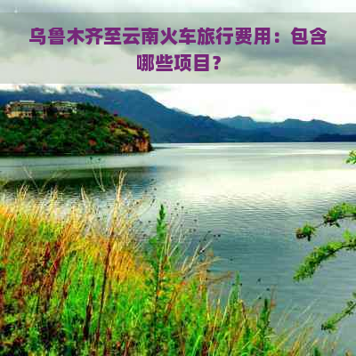 乌鲁木齐至云南火车旅行费用：包含哪些项目？