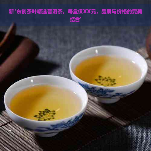 新 '东创茶叶精选普洱茶，每盒仅XX元，品质与价格的完美结合'