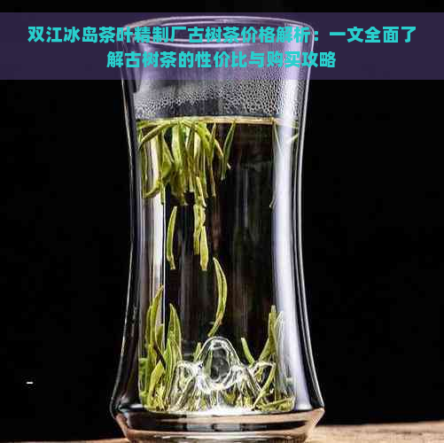 双江冰岛茶叶精制厂古树茶价格解析：一文全面了解古树茶的性价比与购买攻略