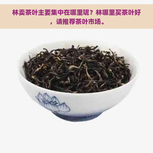 林卖茶叶主要集中在哪里呢？林哪里买茶叶好，请推荐茶叶市场。