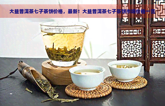 大益普洱茶七子茶饼价格，最新！大益普洱茶七子茶饼市场价格一览