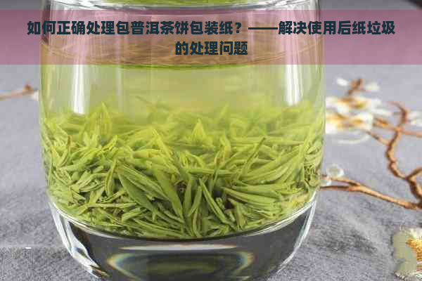 如何正确处理包普洱茶饼包装纸？——解决使用后纸垃圾的处理问题