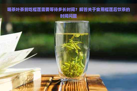 喝茶叶茶前吃榴莲需要等待多长时间？解答关于食用榴莲后饮茶的时间问题