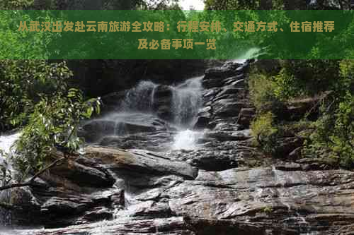 从武汉出发赴云南旅游全攻略：行程安排、交通方式、住宿推荐及必备事项一览