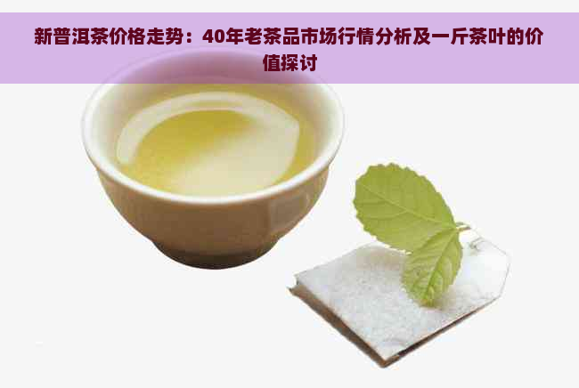 新普洱茶价格走势：40年老茶品市场行情分析及一斤茶叶的价值探讨