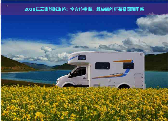 2020年云南旅游攻略：全方位指南，解决您的所有疑问和困惑