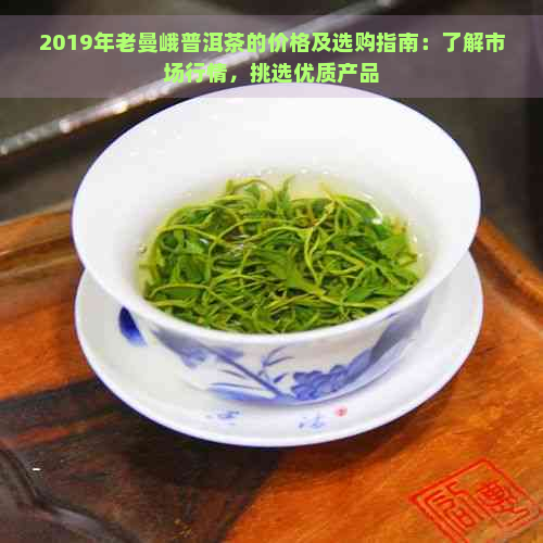 2019年老曼峨普洱茶的价格及选购指南：了解市场行情，挑选优质产品