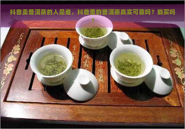 抖音卖普洱茶的人是谁，抖音里的普洱茶真实可靠吗？能买吗？