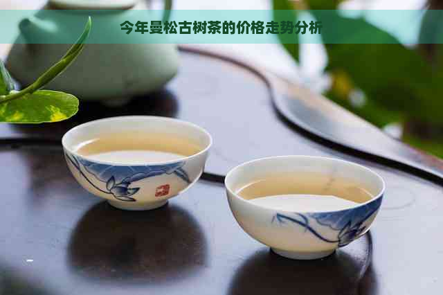 今年曼松古树茶的价格走势分析