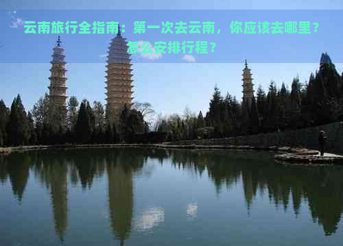 云南旅行全指南：之一次去云南，你应该去哪里？怎么安排行程？